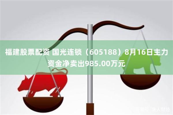 福建股票配资 国光连锁（605188）8月16日主力资金净卖出985.00万元