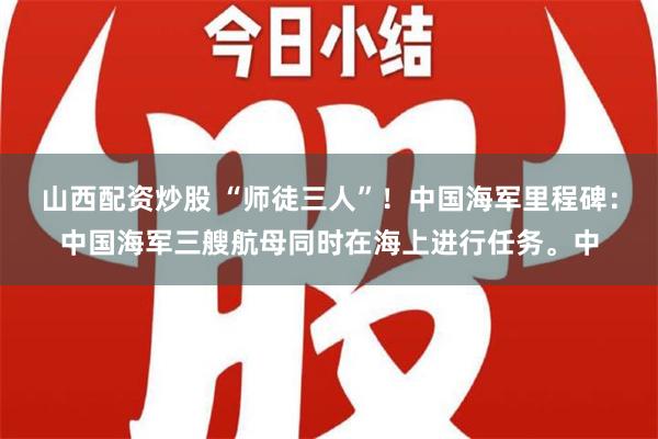 山西配资炒股 “师徒三人”！中国海军里程碑：中国海军三艘航母同时在海上进行任务。中