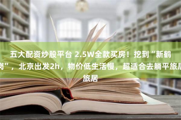 五大配资炒股平台 2.5W全款买房！挖到“新鹤岗”，北京出发2h，物价低生活慢，超适合去躺平旅居