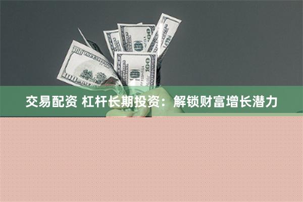 交易配资 杠杆长期投资：解锁财富增长潜力