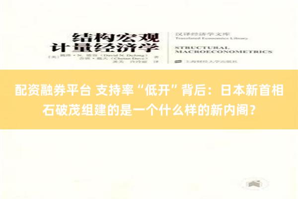 配资融券平台 支持率“低开”背后：日本新首相石破茂组建的是一个什么样的新内阁？