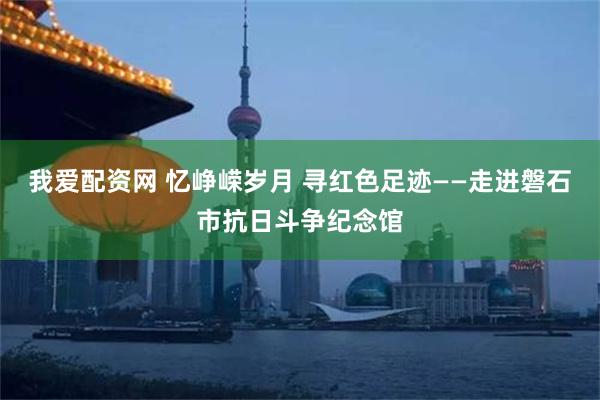 我爱配资网 忆峥嵘岁月 寻红色足迹——走进磐石市抗日斗争纪念馆