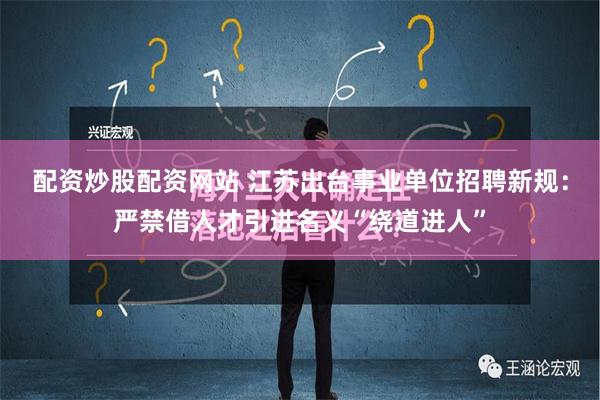 配资炒股配资网站 江苏出台事业单位招聘新规：严禁借人才引进名义“绕道进人”