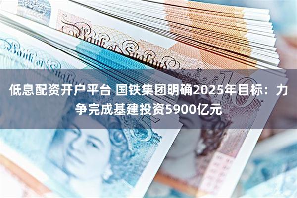 低息配资开户平台 国铁集团明确2025年目标：力争完成基建投资5900亿元