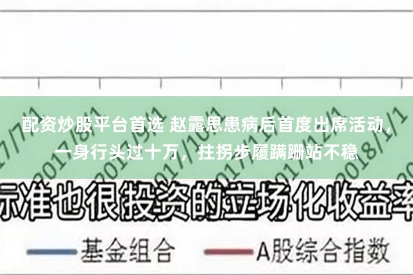 配资炒股平台首选 赵露思患病后首度出席活动，一身行头过十万，拄拐步履蹒跚站不稳